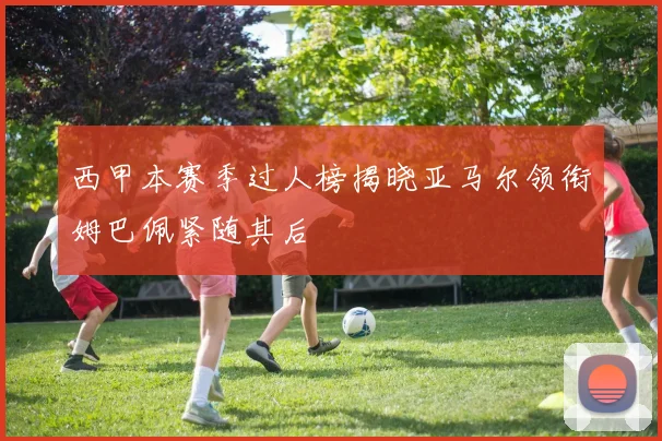 西甲本赛季过人榜揭晓亚马尔领衔姆巴佩紧随其后