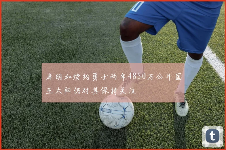 库明加续约勇士两年4850万公牛国王太阳仍对其保持关注