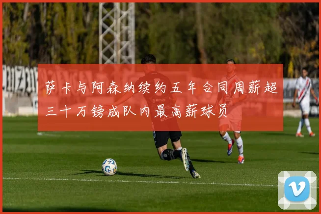 萨卡与阿森纳续约五年合同周薪超三十万镑成队内最高薪球员