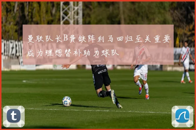 曼联队长B费缺阵利马回归至关重要成为理想替补助力球队