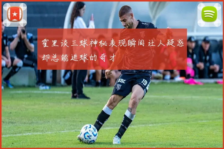 霍里谈三球神秘表现瞬间让人疑惑却总能进球的奇才