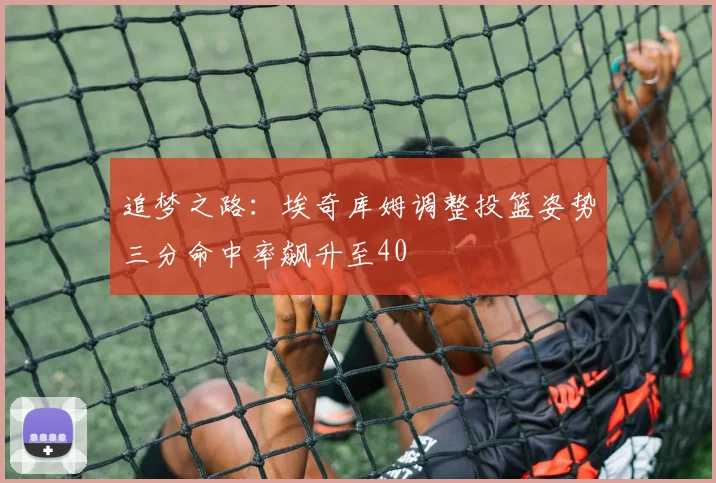 追梦之路：埃奇库姆调整投篮姿势三分命中率飙升至40