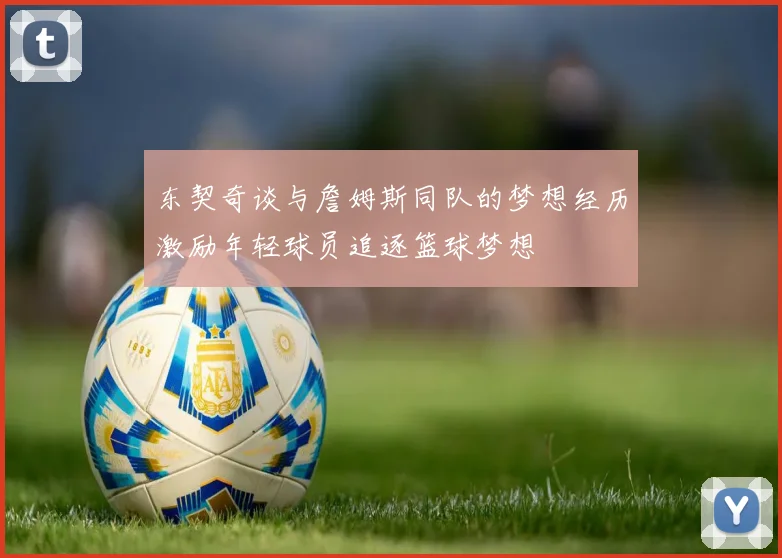 东契奇谈与詹姆斯同队的梦想经历激励年轻球员追逐篮球梦想