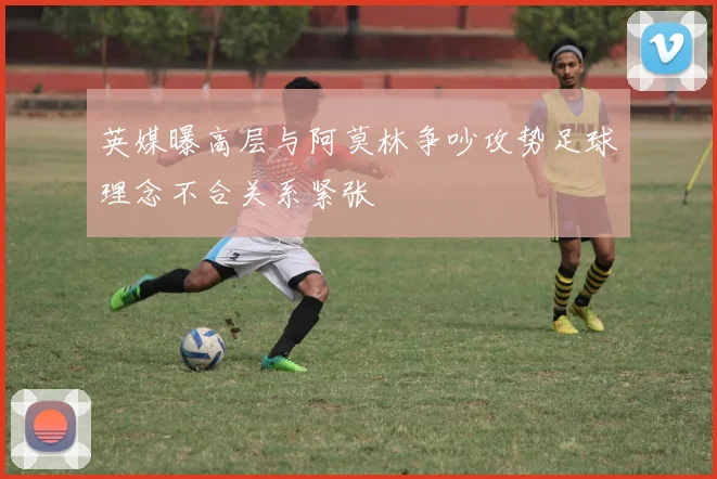 英媒曝高层与阿莫林争吵攻势足球理念不合关系紧张