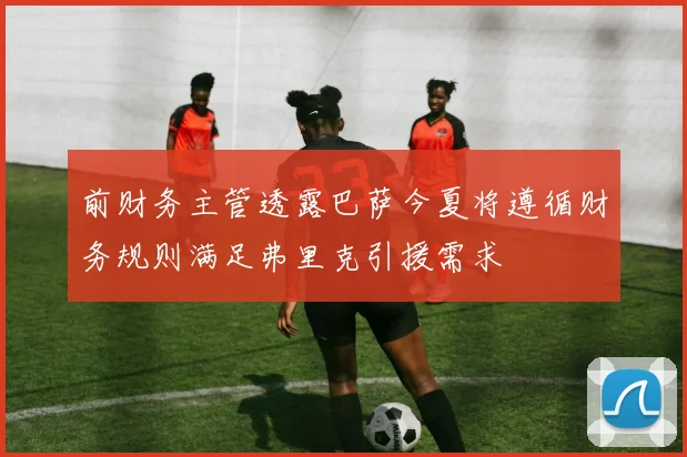 前财务主管透露巴萨今夏将遵循财务规则满足弗里克引援需求