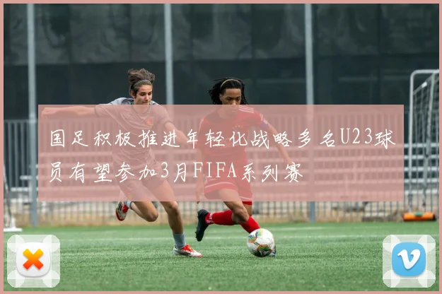 国足积极推进年轻化战略多名U23球员有望参加3月FIFA系列赛