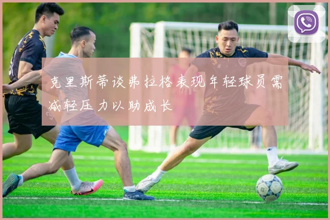 克里斯蒂谈弗拉格表现年轻球员需减轻压力以助成长