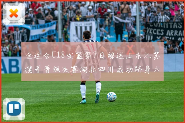 全运会U18女篮第7日综述山东江苏携手晋级决赛湖北四川成功跻身六强