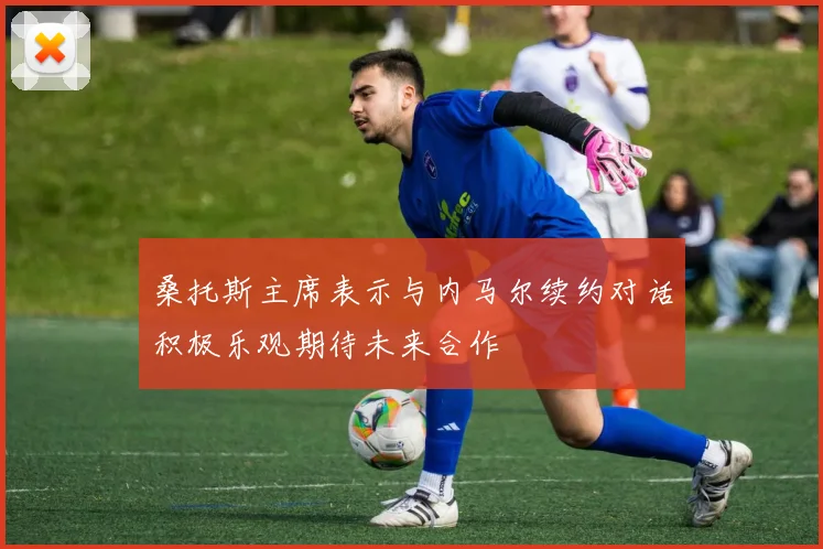 桑托斯主席表示与内马尔续约对话积极乐观期待未来合作