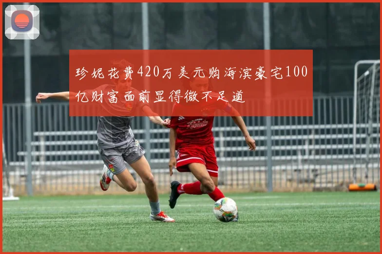 珍妮花费420万美元购海滨豪宅100亿财富面前显得微不足道