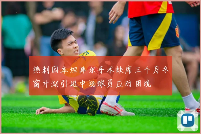 热刺因本坦库尔手术缺席三个月冬窗计划引进中场球员应对困境