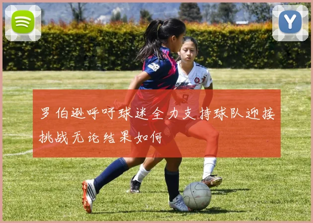 罗伯逊呼吁球迷全力支持球队迎接挑战无论结果如何