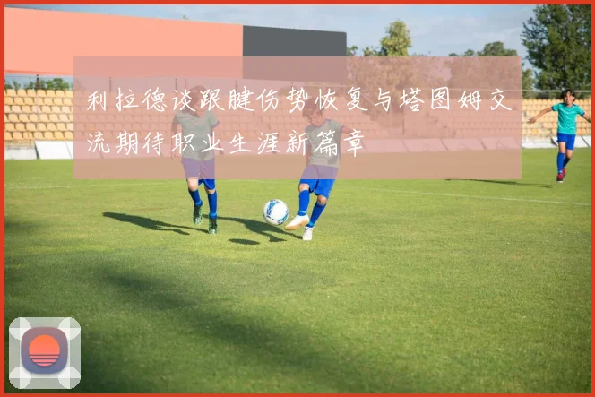 利拉德谈跟腱伤势恢复与塔图姆交流期待职业生涯新篇章