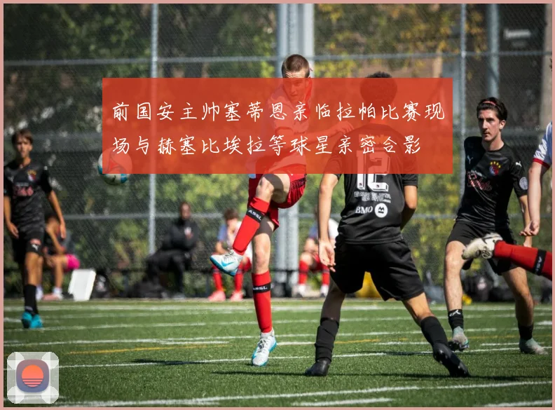 前国安主帅塞蒂恩亲临拉帕比赛现场与赫塞比埃拉等球星亲密合影