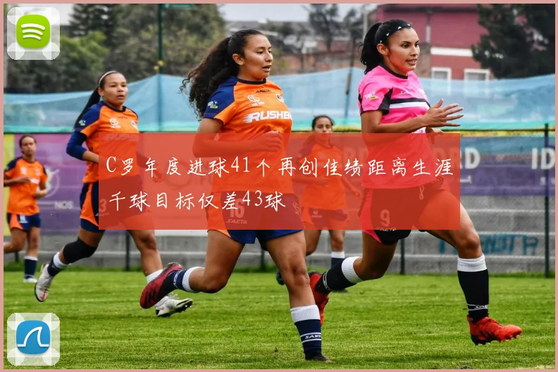 C罗年度进球41个再创佳绩距离生涯千球目标仅差43球