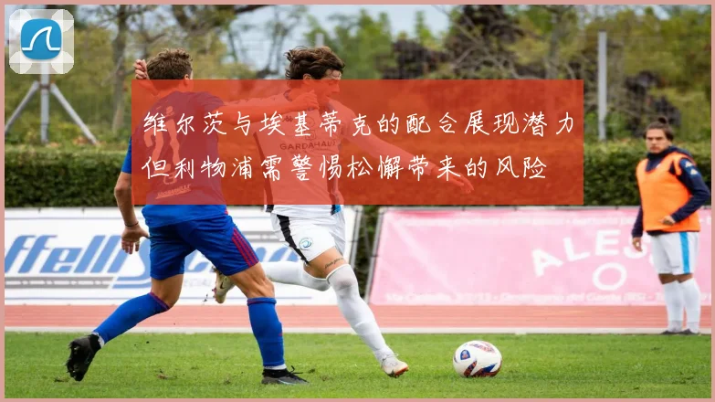 维尔茨与埃基蒂克的配合展现潜力但利物浦需警惕松懈带来的风险