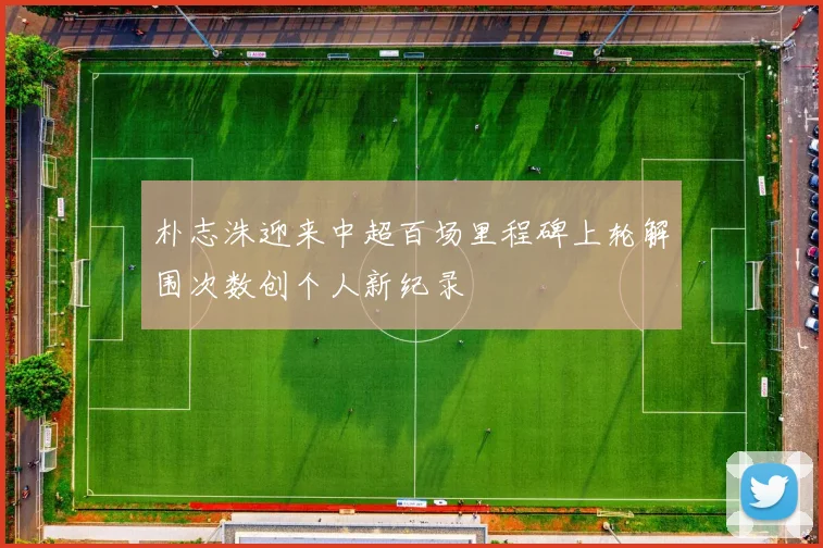 朴志洙迎来中超百场里程碑上轮解围次数创个人新纪录