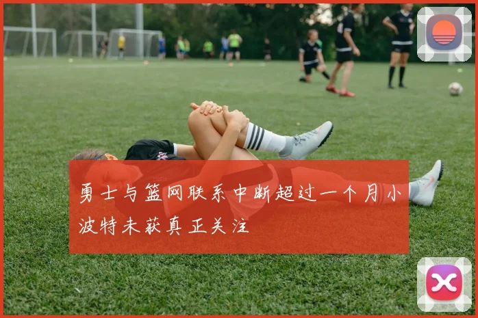 勇士与篮网联系中断超过一个月小波特未获真正关注