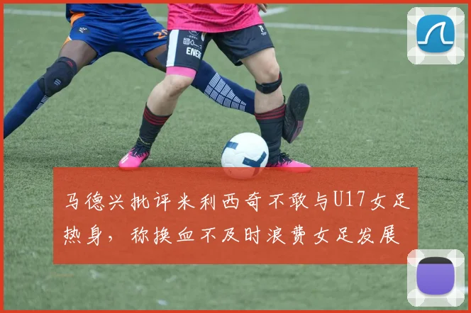 马德兴批评米利西奇不敢与U17女足热身，称换血不及时浪费女足发展机会