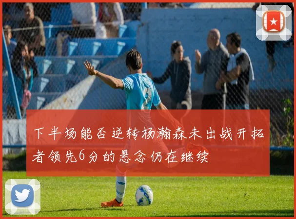 下半场能否逆转杨瀚森未出战开拓者领先6分的悬念仍在继续