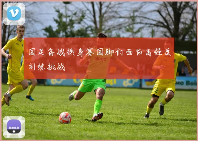 国足备战热身赛国脚们面临高强度训练挑战