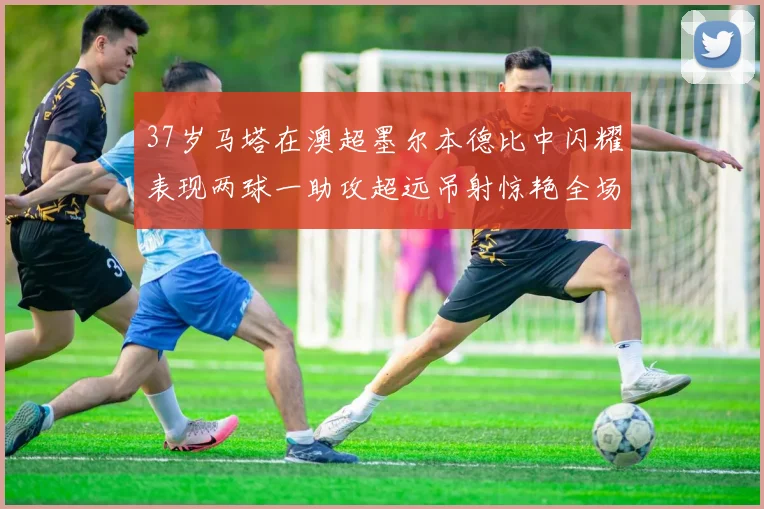 37岁马塔在澳超墨尔本德比中闪耀表现两球一助攻超远吊射惊艳全场