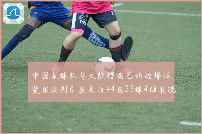 中国某球队与大阪樱花巴西边锋拉斐尔谈判引发关注44场23球4助表现抢眼