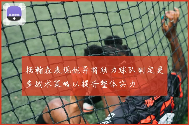 杨瀚森表现优异将助力球队制定更多战术策略以提升整体实力