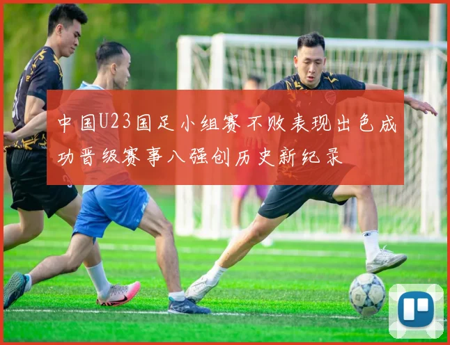 中国U23国足小组赛不败表现出色成功晋级赛事八强创历史新纪录