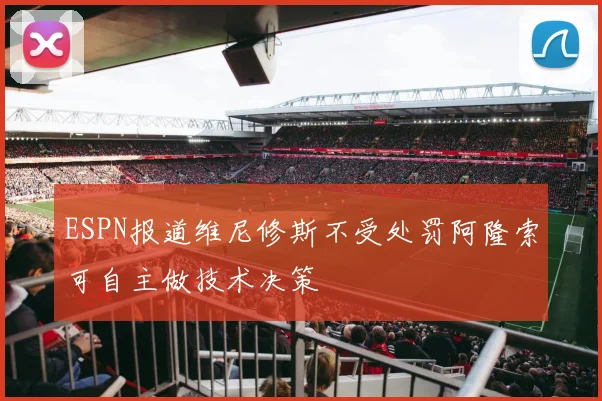 ESPN报道维尼修斯不受处罚阿隆索可自主做技术决策