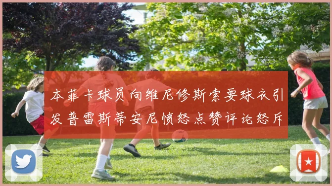 本菲卡球员向维尼修斯索要球衣引发普雷斯蒂安尼愤怒点赞评论怒斥队友