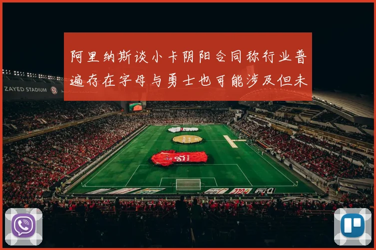 阿里纳斯谈小卡阴阳合同称行业普遍存在字母与勇士也可能涉及但未被查处